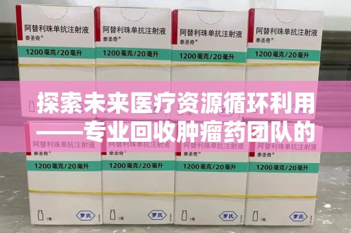 遵义探索未来医疗资源循环利用——专业回收肿瘤药团队的使命与实践