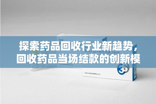 遵义探索药品回收行业新趋势，回收药品当场结款的创新模式