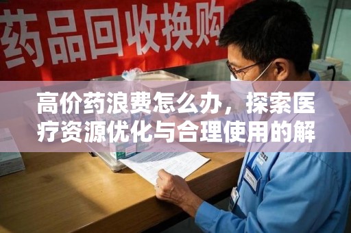 遵义高价药浪费怎么办，探索医疗资源优化与合理使用的解决方案