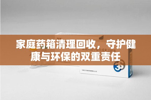 遵义家庭药箱清理回收，守护健康与环保的双重责任