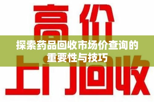 遵义探索药品回收市场价查询的重要性与技巧