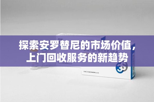 遵义探索安罗替尼的市场价值，上门回收服务的新趋势