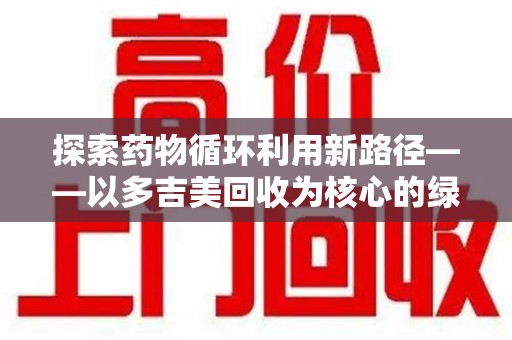 遵义探索药物循环利用新路径——以多吉美回收为核心的绿色发展观