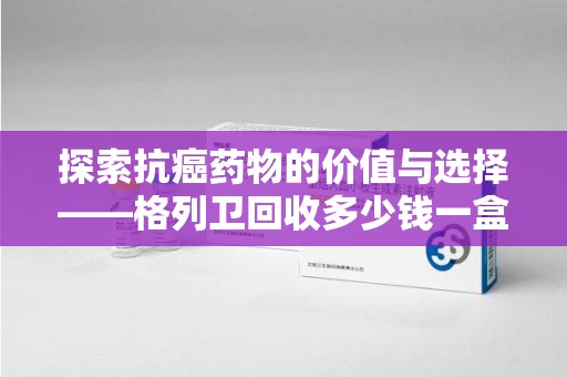 遵义探索抗癌药物的价值与选择——格列卫回收多少钱一盒的市场分析