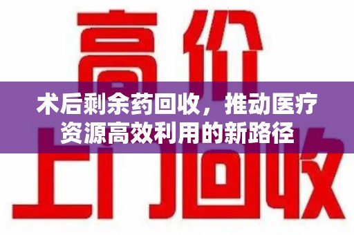 遵义术后剩余药回收，推动医疗资源高效利用的新路径