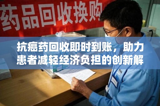 遵义抗癌药回收即时到账，助力患者减轻经济负担的创新解决方案