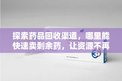 遵义探索药品回收渠道，哪里能快速卖剩余药，让资源不再浪费