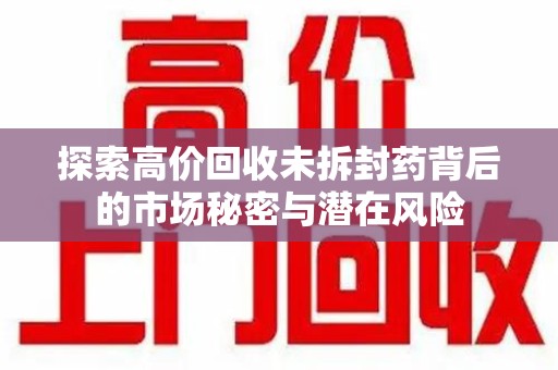 遵义探索高价回收未拆封药背后的市场秘密与潜在风险