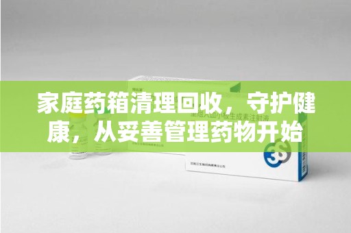 遵义家庭药箱清理回收，守护健康，从妥善管理药物开始