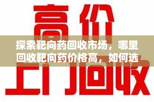 遵义探索靶向药回收市场，哪里回收靶向药价格高，如何选择最优渠道