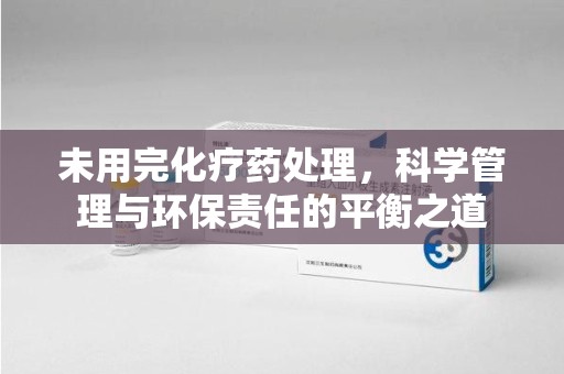 遵义未用完化疗药处理，科学管理与环保责任的平衡之道