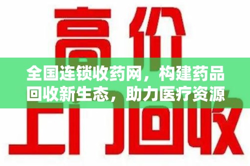 遵义全国连锁收药网，构建药品回收新生态，助力医疗资源优化