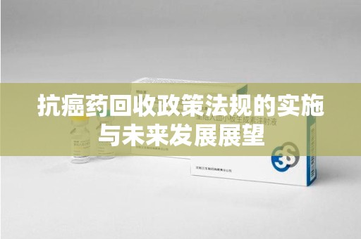 遵义抗癌药回收政策法规的实施与未来发展展望