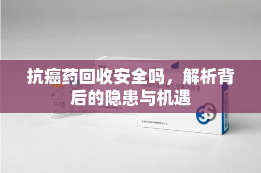 遵义抗癌药回收安全吗，解析背后的隐患与机遇