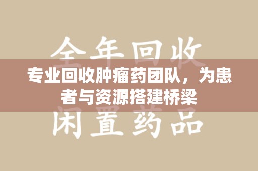 遵义专业回收肿瘤药团队，为患者与资源搭建桥梁