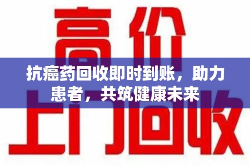 遵义抗癌药回收即时到账，助力患者，共筑健康未来