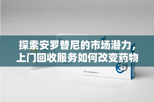 遵义探索安罗替尼的市场潜力，上门回收服务如何改变药物流通生态