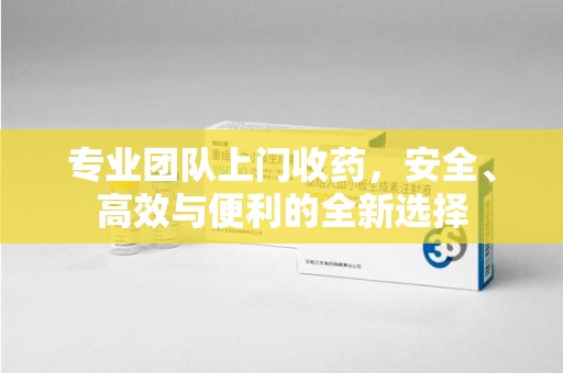 遵义专业团队上门收药，安全、高效与便利的全新选择