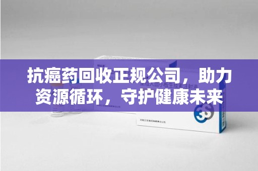 遵义抗癌药回收正规公司，助力资源循环，守护健康未来