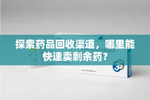 遵义探索药品回收渠道，哪里能快速卖剩余药？