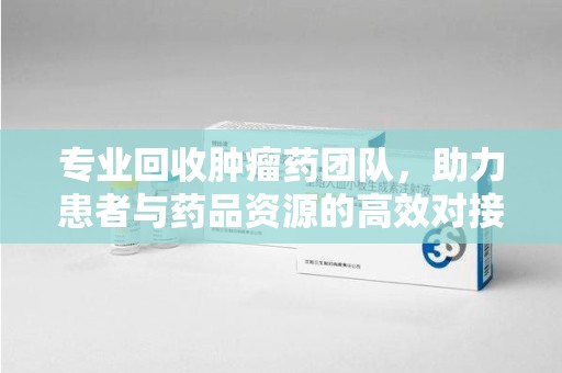 遵义专业回收肿瘤药团队，助力患者与药品资源的高效对接