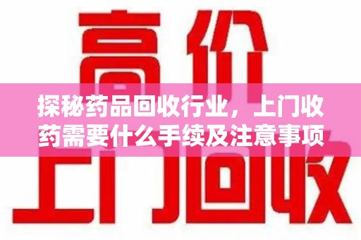 遵义探秘药品回收行业，上门收药需要什么手续及注意事项