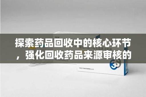 遵义探索药品回收中的核心环节，强化回收药品来源审核的重要性