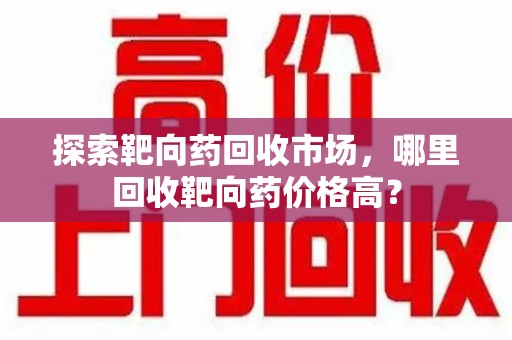 遵义探索靶向药回收市场，哪里回收靶向药价格高？