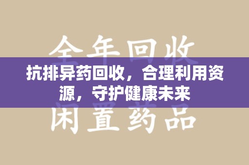 遵义抗排异药回收，合理利用资源，守护健康未来