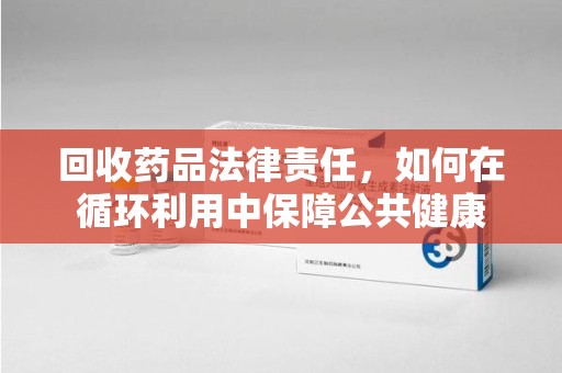 遵义回收药品法律责任，如何在循环利用中保障公共健康