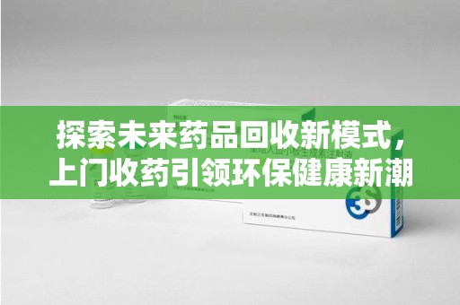 遵义探索未来药品回收新模式，上门收药引领环保健康新潮流