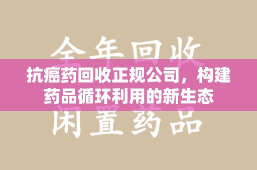 遵义抗癌药回收正规公司，构建药品循环利用的新生态