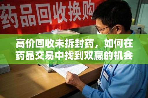 遵义高价回收未拆封药，如何在药品交易中找到双赢的机会