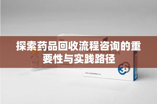 遵义探索药品回收流程咨询的重要性与实践路径